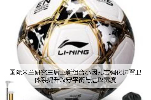 国际米兰研究三后卫新组合小因扎吉强化边翼卫体系提升攻守平衡与进攻宽度